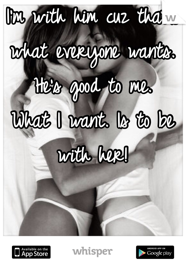 I'm with him cuz that's what everyone wants. 
He's good to me. 
What I want. Is to be with her! 