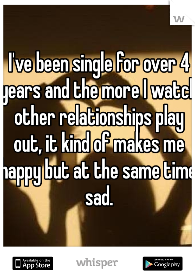 I've been single for over 4 years and the more I watch other relationships play out, it kind of makes me happy but at the same time sad.