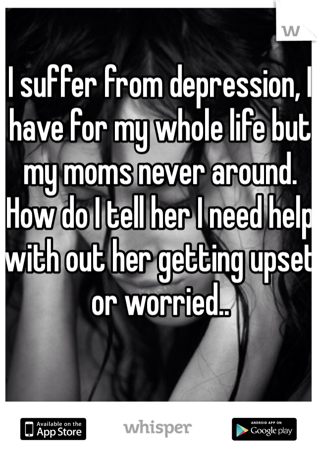 I suffer from depression, I have for my whole life but my moms never around. How do I tell her I need help with out her getting upset or worried..