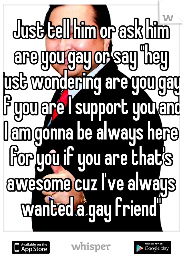 Just tell him or ask him are you gay or say "hey just wondering are you gay if you are I support you and I am gonna be always here for you if you are that's awesome cuz I've always wanted a gay friend"