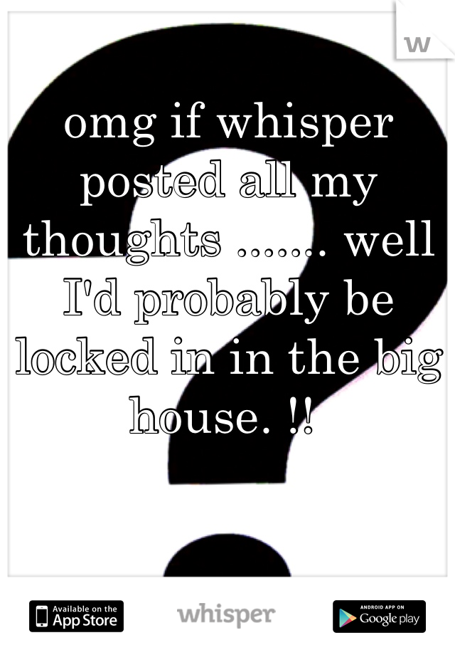 omg if whisper posted all my thoughts ....... well I'd probably be locked in in the big house. !! 