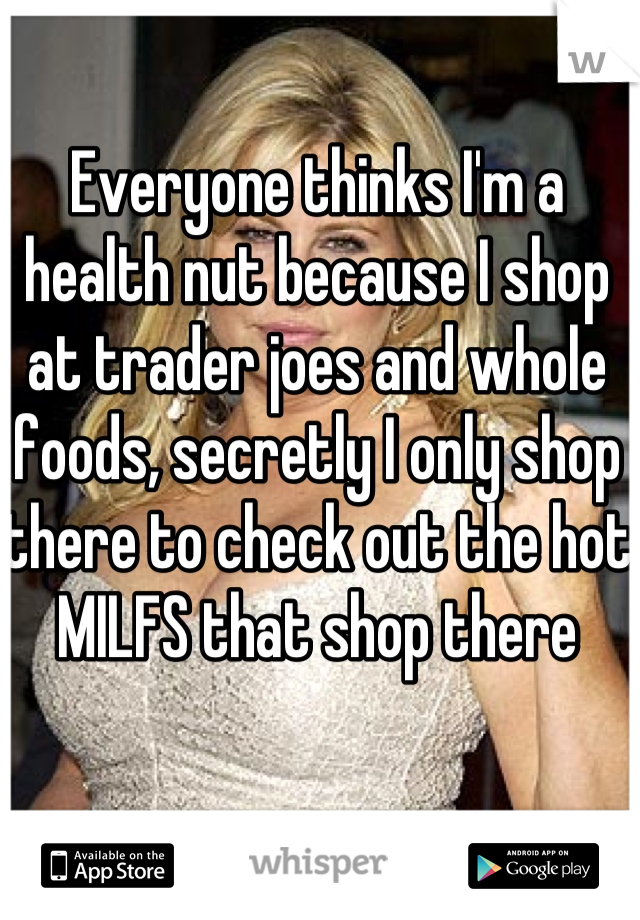 Everyone thinks I'm a health nut because I shop at trader joes and whole foods, secretly I only shop there to check out the hot MILFS that shop there