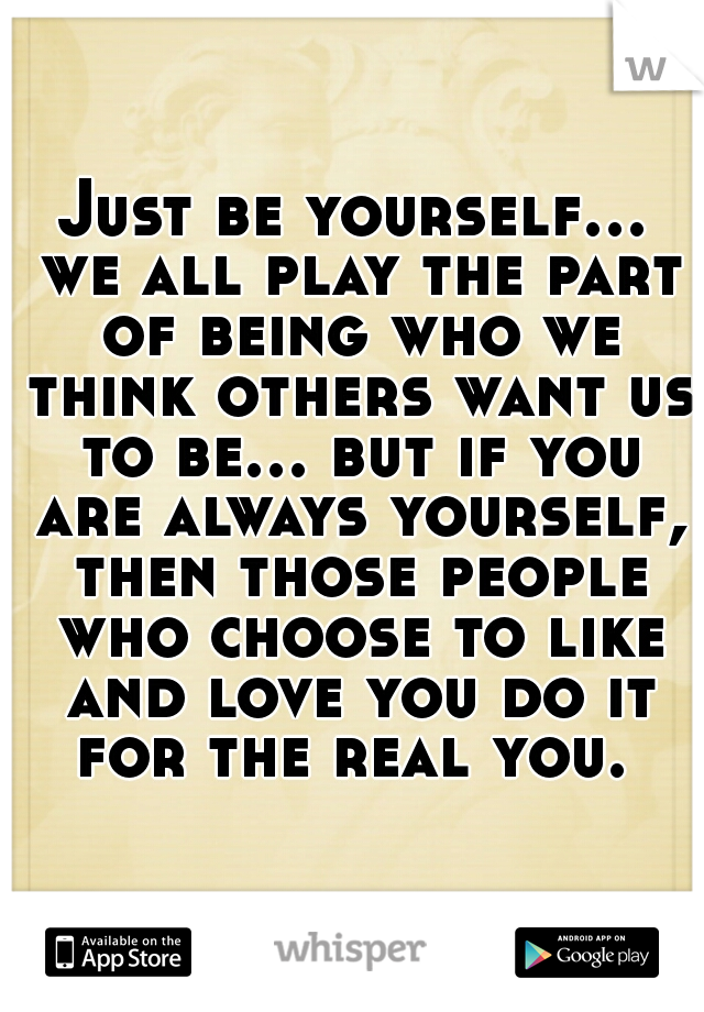 Just be yourself... we all play the part of being who we think others want us to be... but if you are always yourself, then those people who choose to like and love you do it for the real you. 