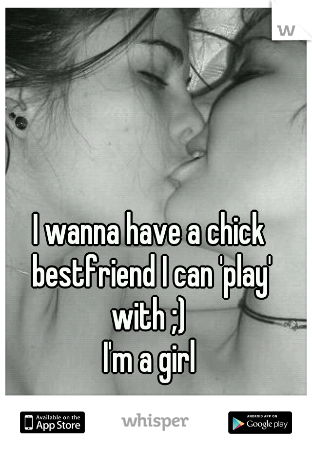 I wanna have a chick bestfriend I can 'play' with ;) 
I'm a girl