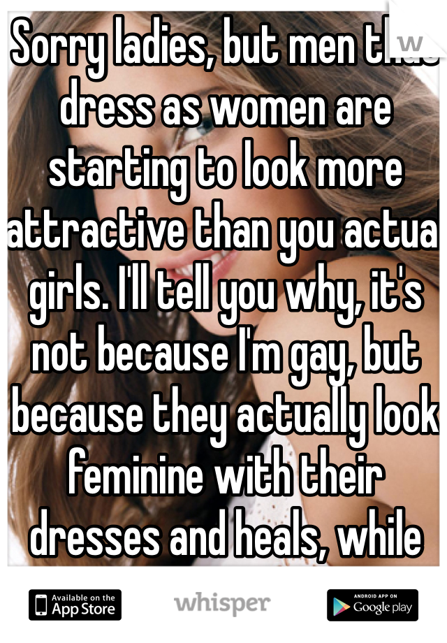 Sorry ladies, but men that dress as women are starting to look more attractive than you actual girls. I'll tell you why, it's not because I'm gay, but because they actually look feminine with their dresses and heals, while you're all wearing jeans.