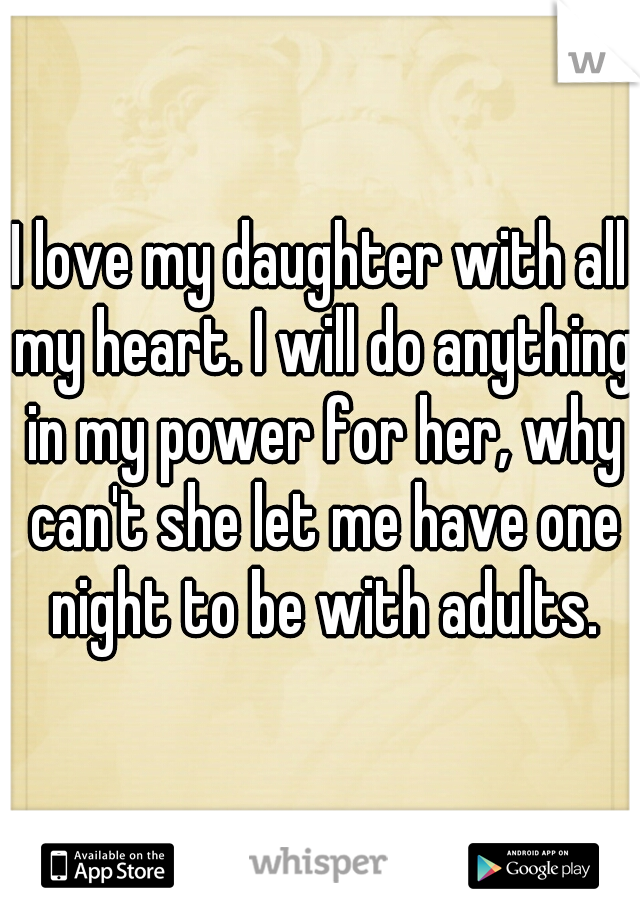 I love my daughter with all my heart. I will do anything in my power for her, why can't she let me have one night to be with adults.