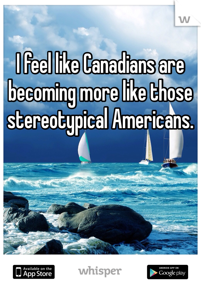 I feel like Canadians are becoming more like those stereotypical Americans. 