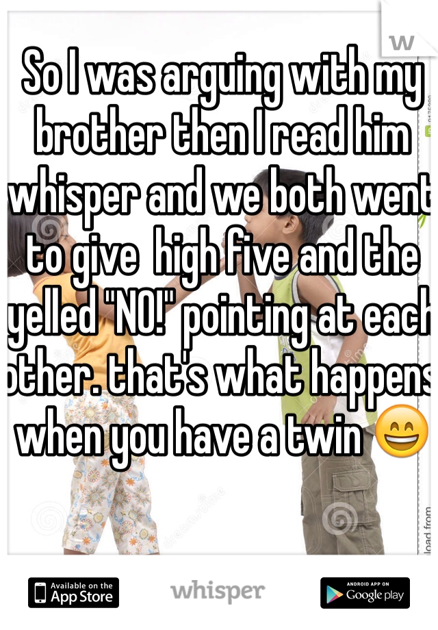 So I was arguing with my brother then I read him  whisper and we both went to give  high five and the yelled "NO!" pointing at each other. that's what happens when you have a twin 😄