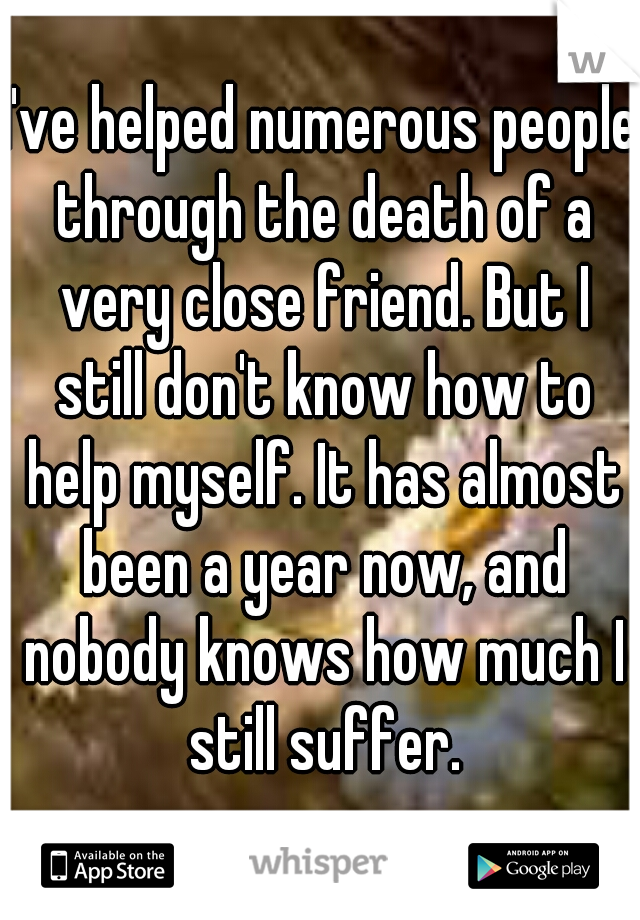 I've helped numerous people through the death of a very close friend. But I still don't know how to help myself. It has almost been a year now, and nobody knows how much I still suffer.