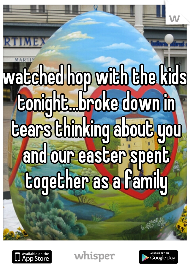 watched hop with the kids tonight...broke down in tears thinking about you and our easter spent together as a family