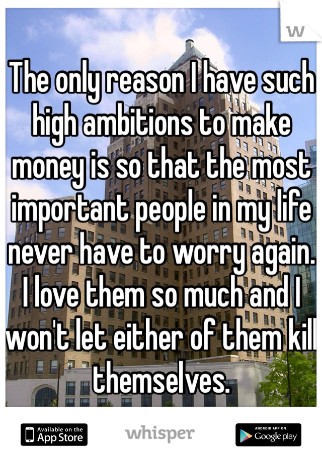 The only reason I have such high ambitions to make money is so that the most important people in my life never have to worry again. I love them so much and I won't let either of them kill themselves. 
