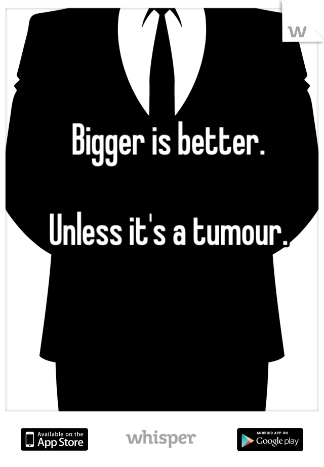 Bigger is better.

Unless it's a tumour.
