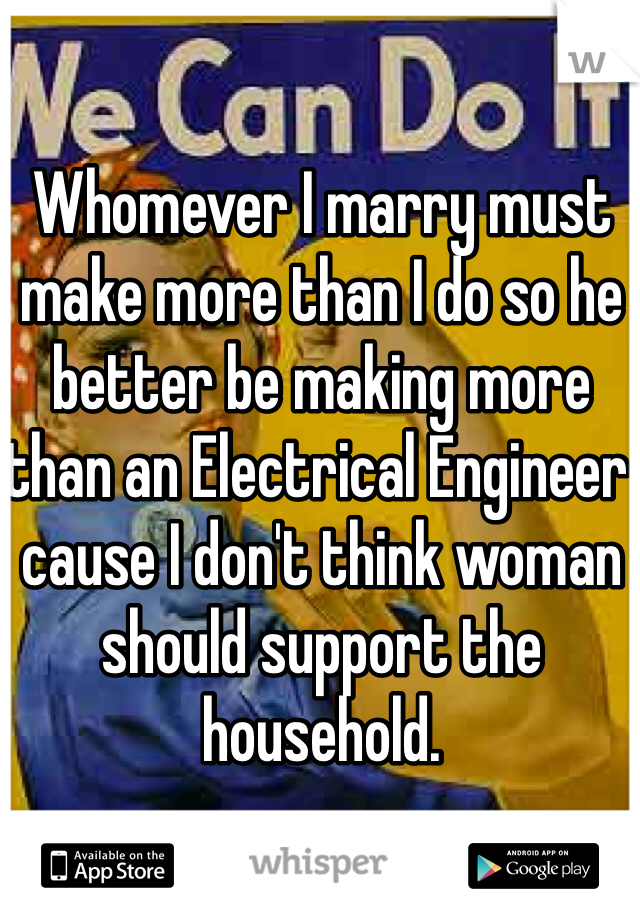 Whomever I marry must make more than I do so he better be making more than an Electrical Engineer cause I don't think woman should support the household. 