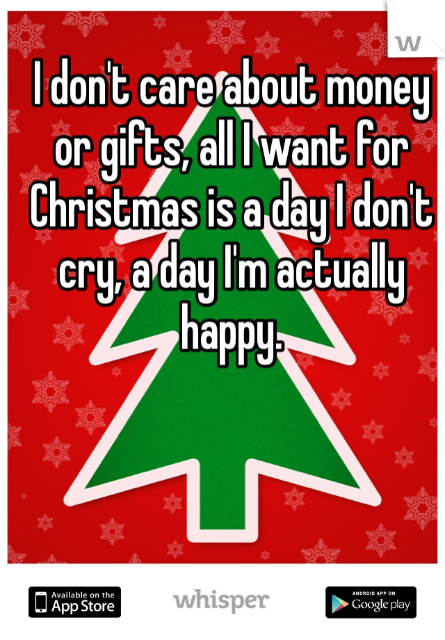 I don't care about money or gifts, all I want for Christmas is a day I don't cry, a day I'm actually happy. 