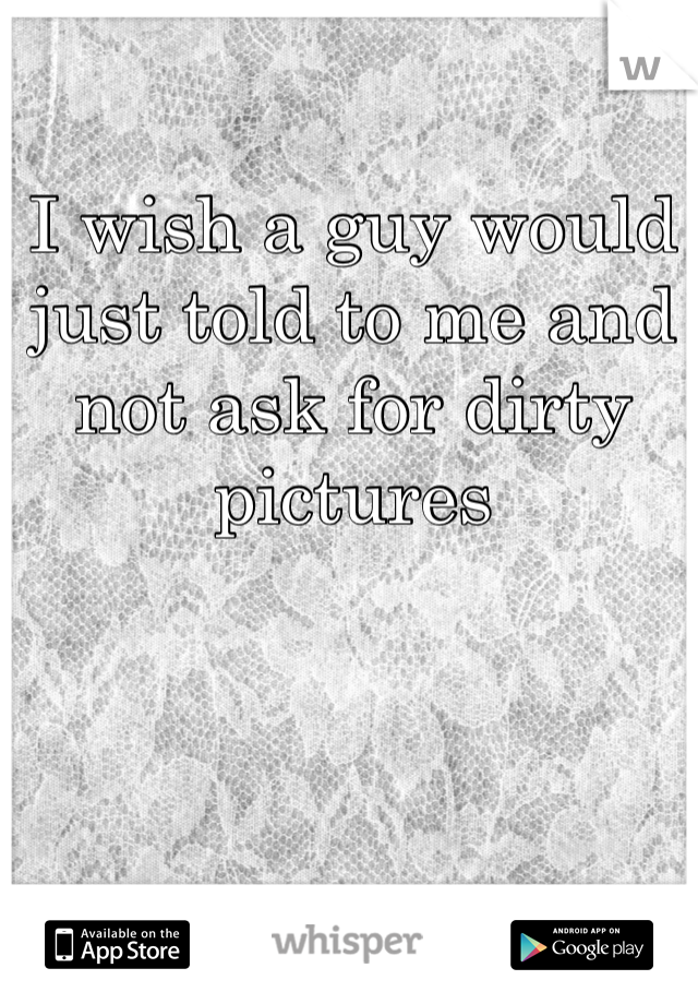 I wish a guy would just told to me and not ask for dirty pictures 