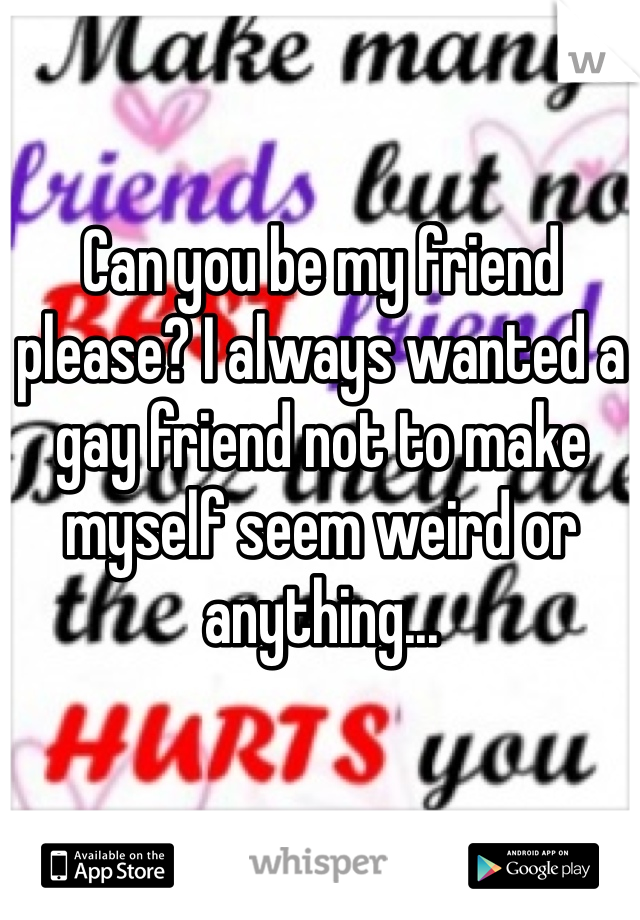Can you be my friend please? I always wanted a gay friend not to make myself seem weird or anything...