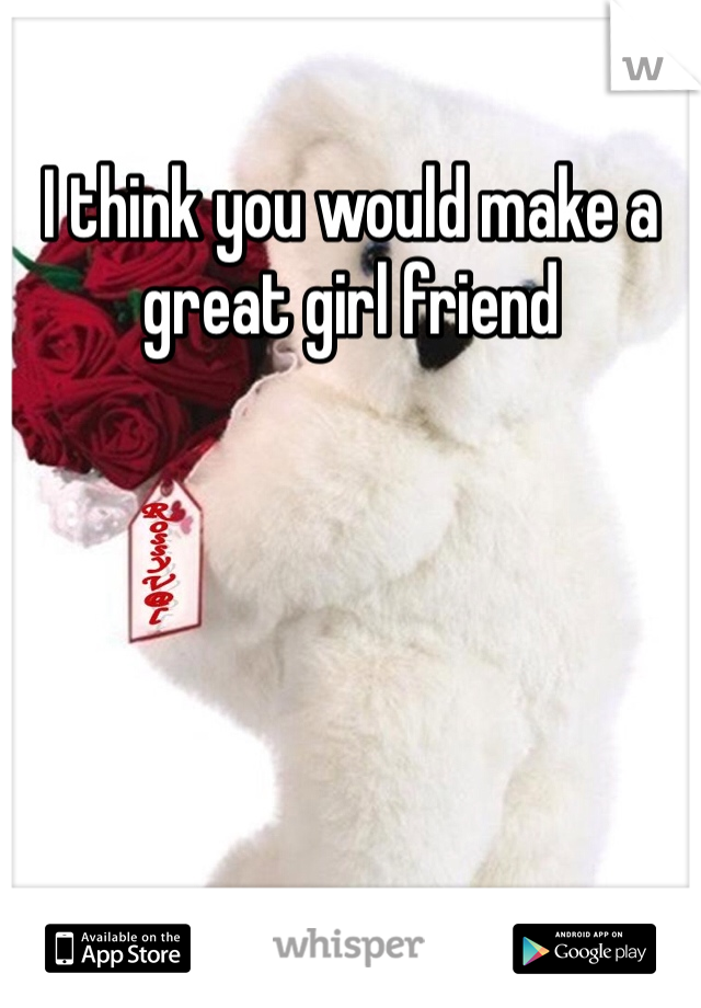 I think you would make a great girl friend