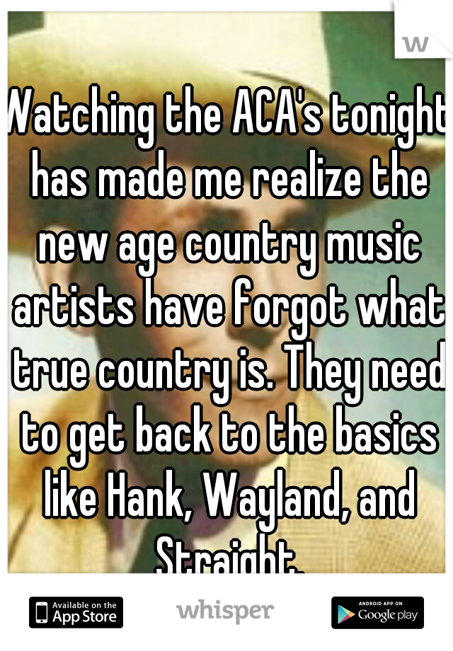Watching the ACA's tonight has made me realize the new age country music artists have forgot what true country is. They need to get back to the basics like Hank, Wayland, and Straight.