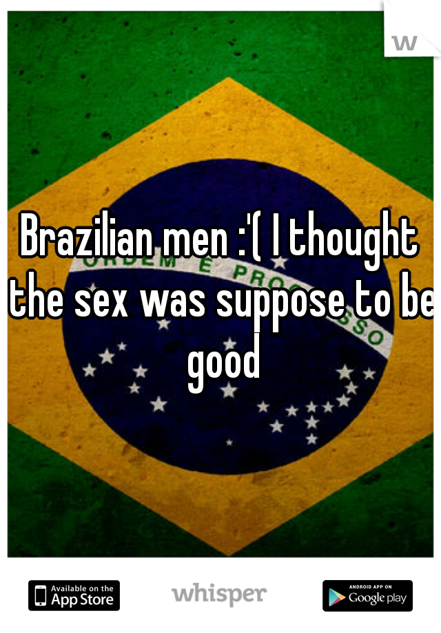 Brazilian men :'( I thought the sex was suppose to be good