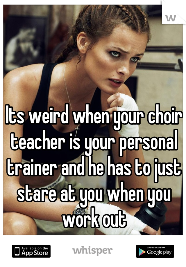 Its weird when your choir teacher is your personal trainer and he has to just stare at you when you work out
