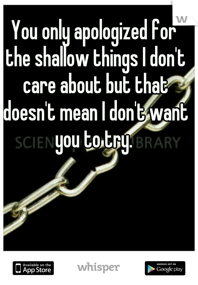 You only apologized for the shallow things I don't care about but that doesn't mean I don't want you to try. 