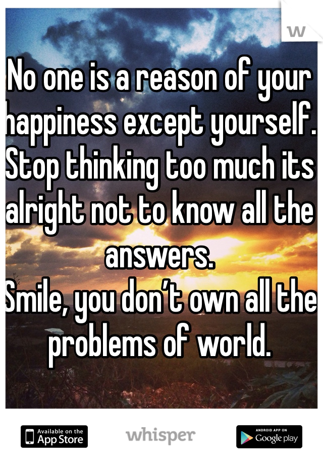 No one is a reason of your happiness except yourself.
Stop thinking too much its alright not to know all the answers.
Smile, you don’t own all the problems of world.

