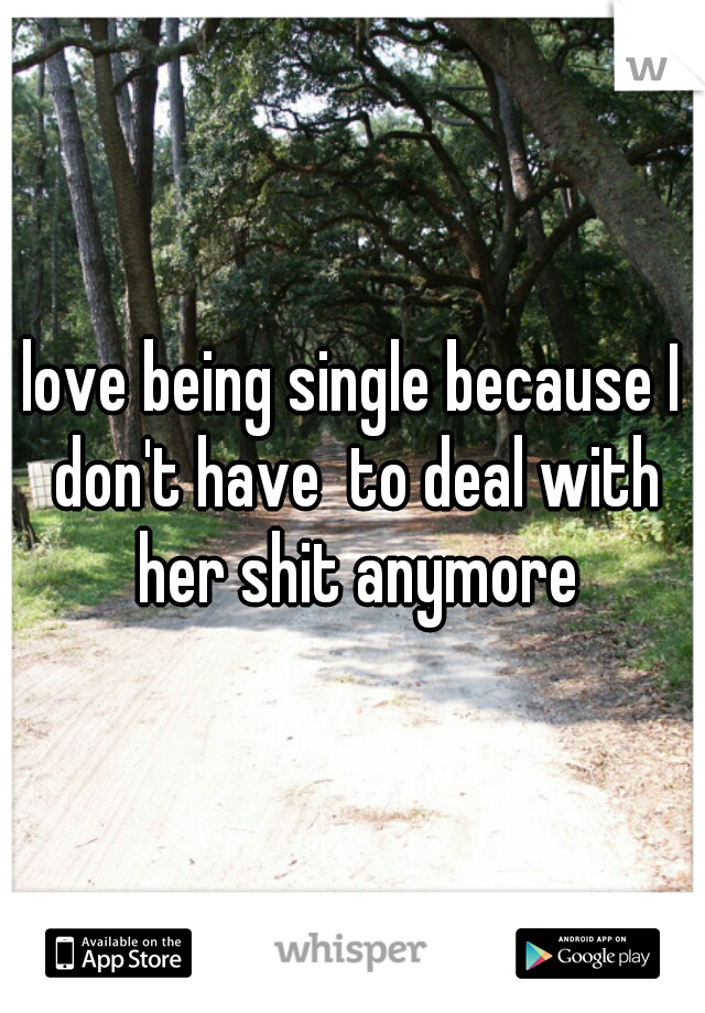 love being single because I don't have  to deal with her shit anymore