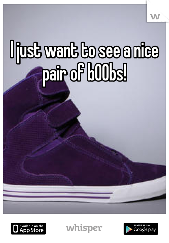 I just want to see a nice pair of b00bs!
