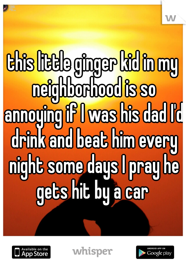 this little ginger kid in my neighborhood is so annoying if I was his dad I'd drink and beat him every night some days I pray he gets hit by a car 