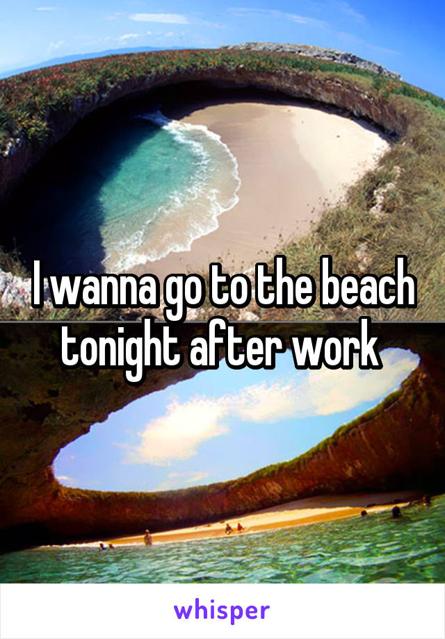 I wanna go to the beach tonight after work 