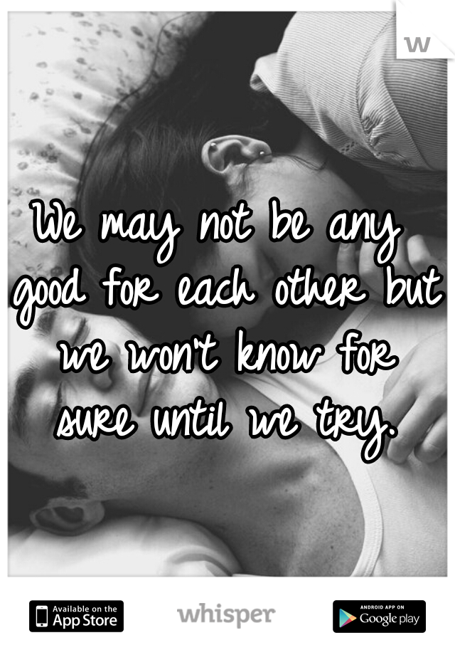 We may not be any good for each other but we won't know for sure until we try.