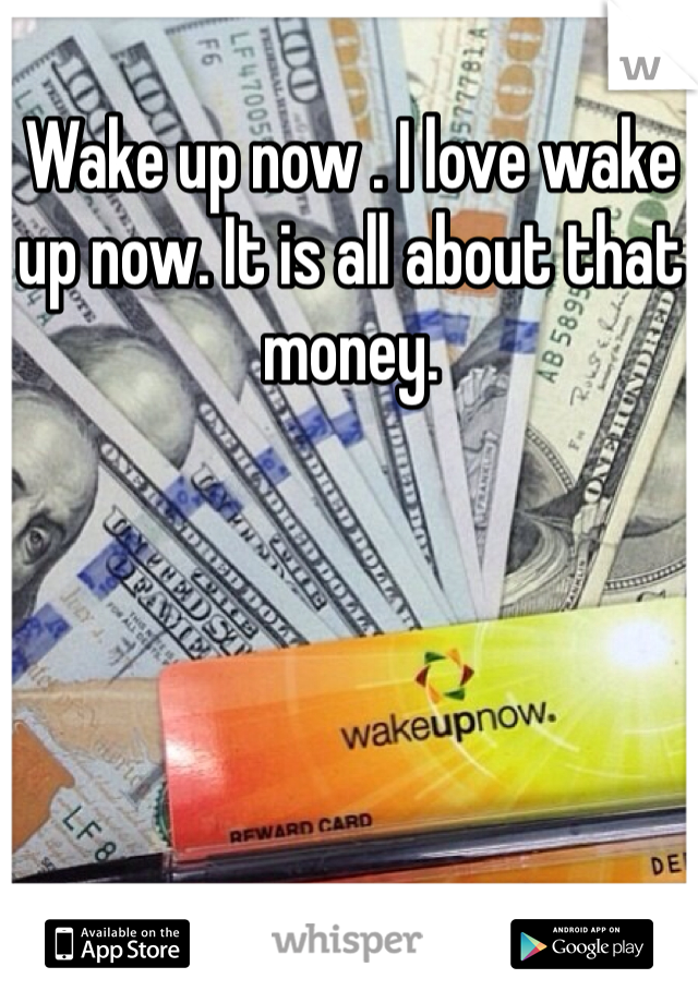 Wake up now . I love wake up now. It is all about that money.