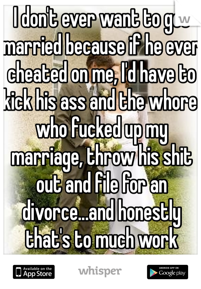 I don't ever want to get married because if he ever cheated on me, I'd have to kick his ass and the whore who fucked up my marriage, throw his shit out and file for an divorce...and honestly that's to much work