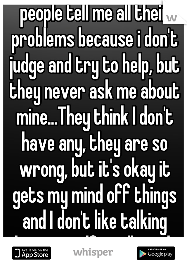 people tell me all their problems because i don't judge and try to help, but they never ask me about mine...They think I don't have any, they are so wrong, but it's okay it gets my mind off things and I don't like talking about myself, it all works out