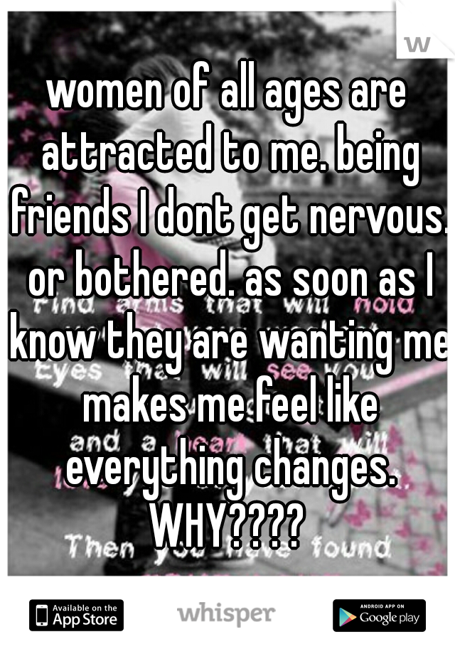 women of all ages are attracted to me. being friends I dont get nervous. or bothered. as soon as I know they are wanting me makes me feel like everything changes. WHY???? 