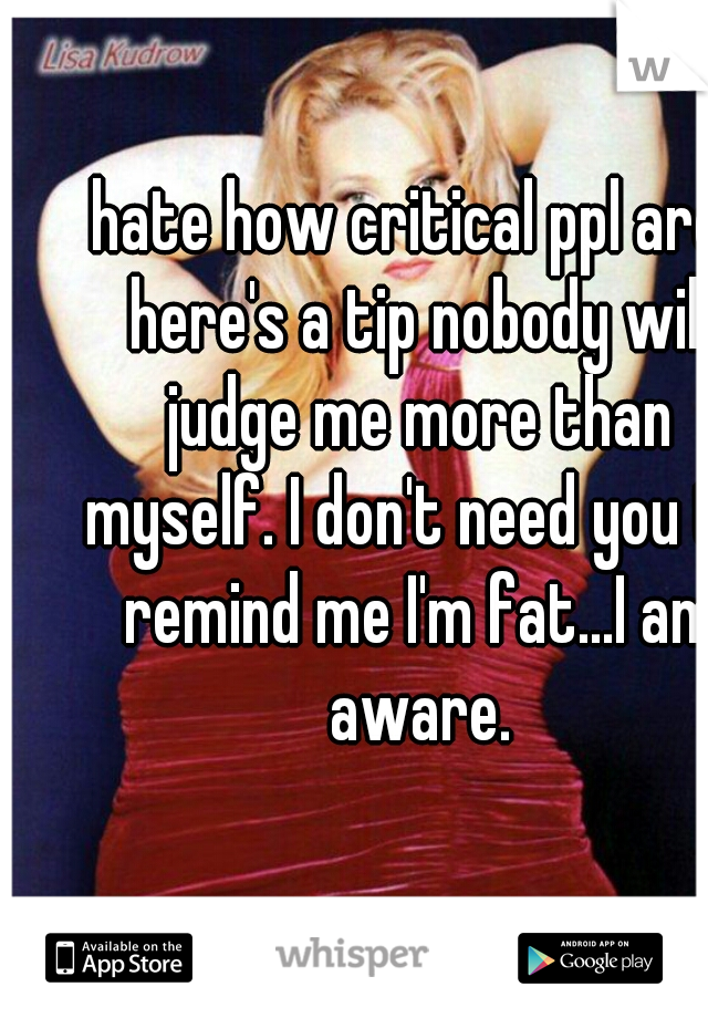 hate how critical ppl are. here's a tip nobody will judge me more than myself. I don't need you to remind me I'm fat...I am aware.