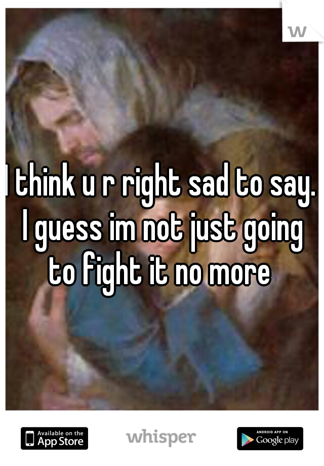 I think u r right sad to say. I guess im not just going to fight it no more 