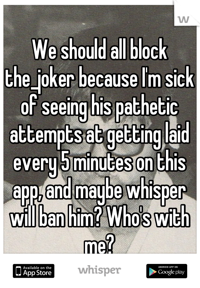 We should all block the_joker because I'm sick of seeing his pathetic attempts at getting laid every 5 minutes on this app, and maybe whisper will ban him? Who's with me?
