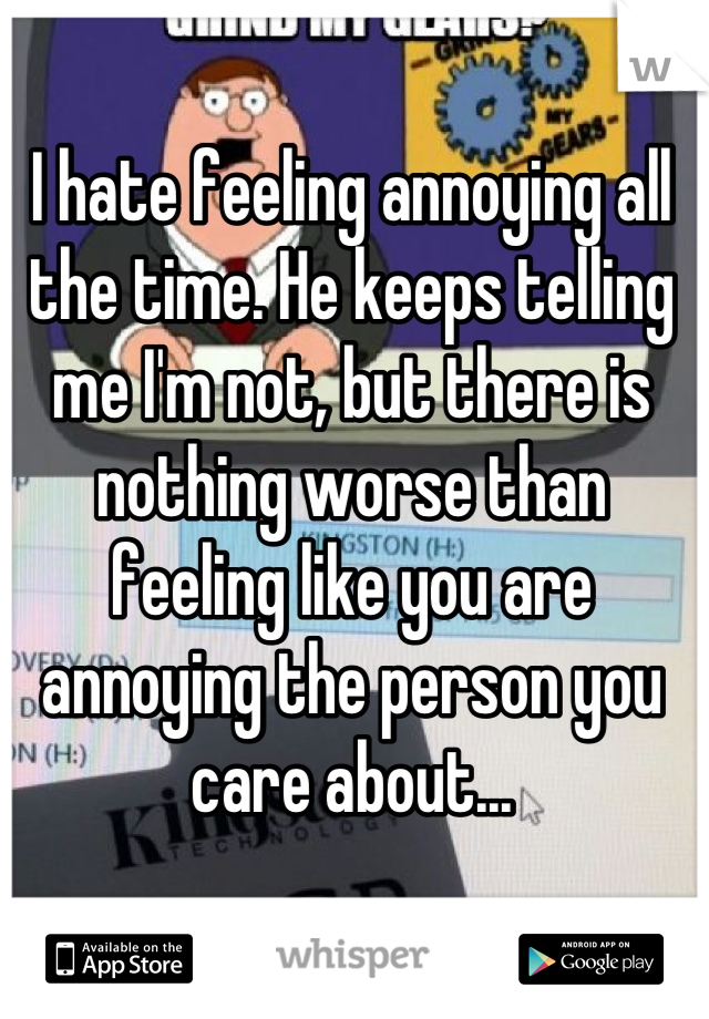 I hate feeling annoying all the time. He keeps telling me I'm not, but there is nothing worse than feeling like you are annoying the person you care about...