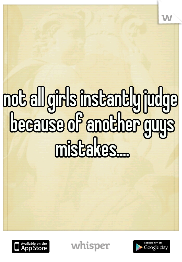 not all girls instantly judge because of another guys mistakes....