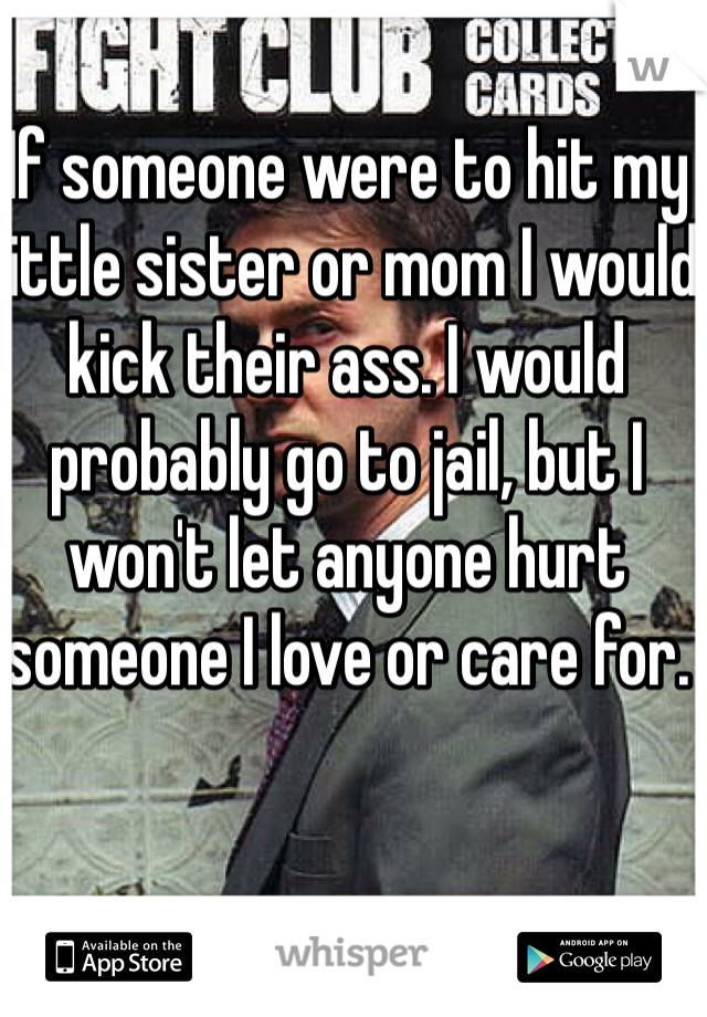 If someone were to hit my little sister or mom I would kick their ass. I would probably go to jail, but I won't let anyone hurt someone I love or care for.
