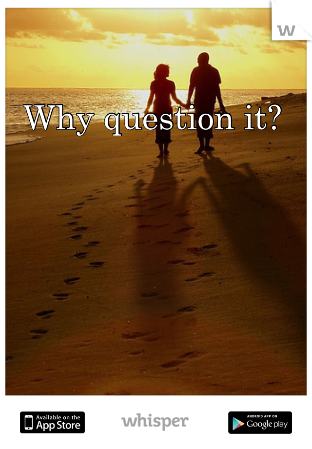 Why question it? 