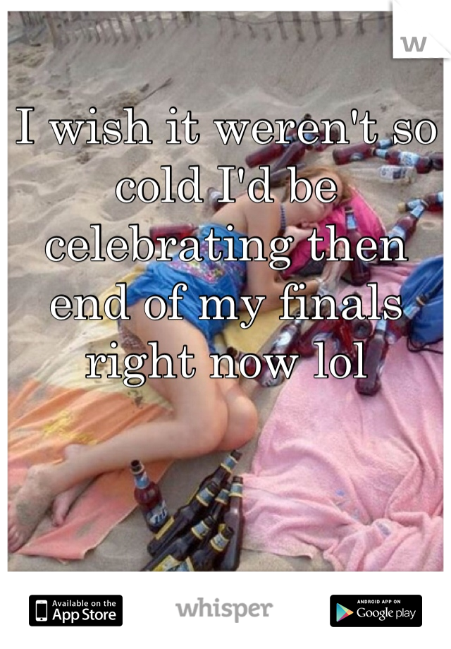 I wish it weren't so cold I'd be celebrating then end of my finals right now lol