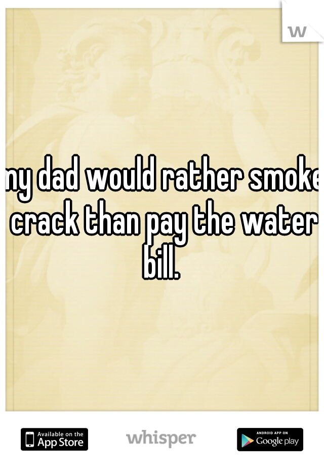 my dad would rather smoke crack than pay the water bill. 