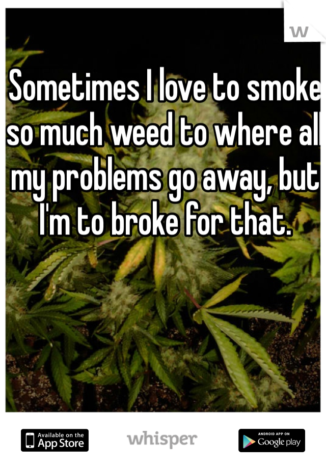Sometimes I love to smoke so much weed to where all my problems go away, but I'm to broke for that.