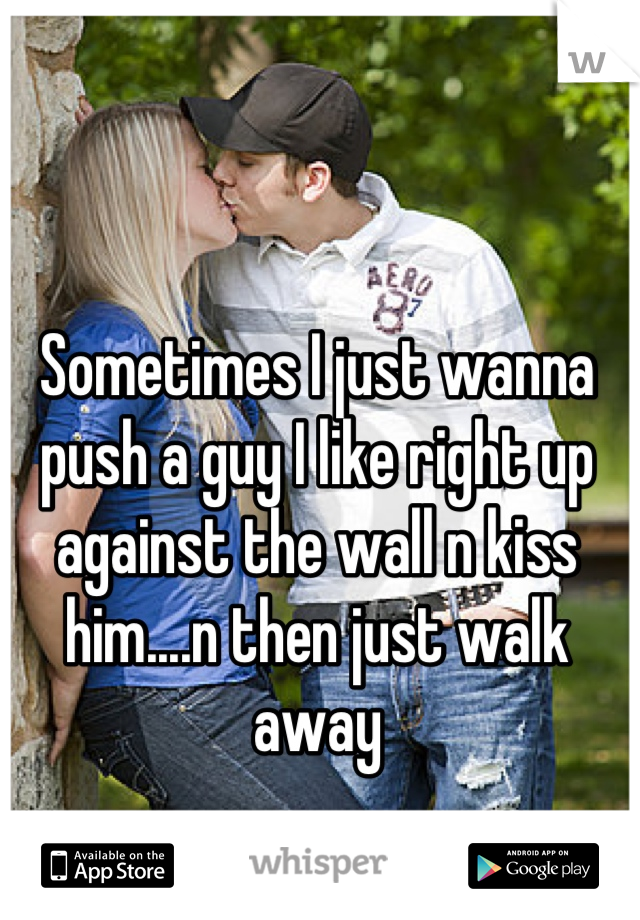 Sometimes I just wanna push a guy I like right up against the wall n kiss him....n then just walk away