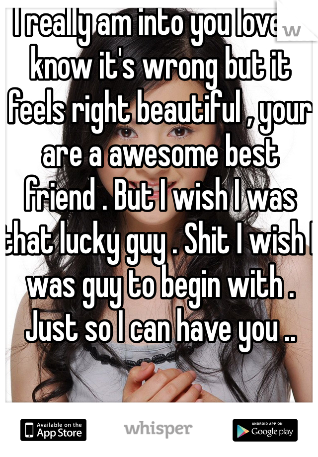 I really am into you love , I know it's wrong but it feels right beautiful , your are a awesome best friend . But I wish I was that lucky guy . Shit I wish I was guy to begin with . Just so I can have you ..