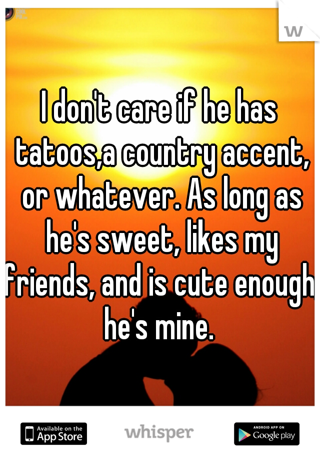I don't care if he has tatoos,a country accent, or whatever. As long as he's sweet, likes my friends, and is cute enough, he's mine. 