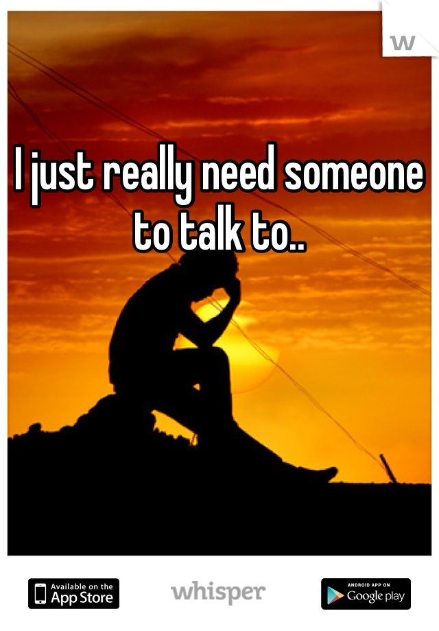 I just really need someone to talk to..