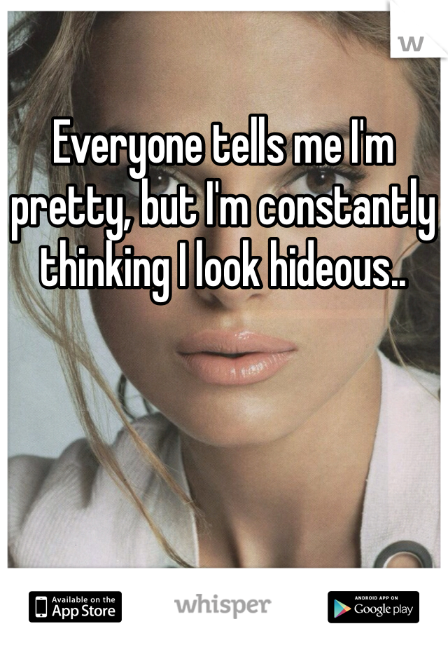 Everyone tells me I'm pretty, but I'm constantly thinking I look hideous..